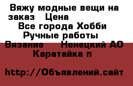 Вяжу модные вещи на заказ › Цена ­ 3000-10000 - Все города Хобби. Ручные работы » Вязание   . Ненецкий АО,Каратайка п.